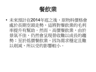 餐飲業
• 未來預計在2014年底之後，原物料價格會
處於長期空頭走勢，這將對餐飲業的毛利
率提升有幫助。然而，高價餐飲業，由於
景氣不佳，仍然會呈現營收難以成長的趨
勢；至於低價餐飲業，因為需求穩定且難
以削減，所以受的影響較小。
 