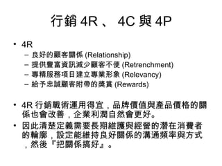 行銷 4R 、 4C 與 4P
• 4R
– 良好的顧客關係 (Relationship)
– 提供豐富資訊減少顧客不便 (Retrenchment)
– 專精服務項目建立專業形象 (Relevancy)
– 給予忠誠顧客附帶的獎賞 (Rewards)
• 4R 行銷戰術運用得宜，品牌價值與產品價格的關
係也會改善，企業利潤自然會更好。
• 因此清楚定義需要長期維護與經營的潛在消費者
的輪廓，設定能維持良好關係的溝通頻率與方式
，然後『把關係搞好』。
 