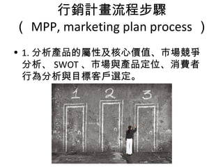 行銷計畫流程步驟
（ MPP, marketing plan process ）
• 1. 分析產品的屬性及核心價值、市場競爭
分析、 SWOT 、市場與產品定位、消費者
行為分析與目標客戶選定。
 