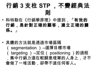 行銷 3 支柱 STP ，不變經典法
則
• 科特勒在《行銷學原理》中提到，「有效的
行銷，是針對正確的顧客，建立正確的關
係。」
• 具體的方法就是透過市場區隔
（ segmentation ）→選擇目標市場
（ targeting ）→定位（ positioning ）的過程
，集中行銷力道在較願意埋單的人身上，才不
會做了一堆活動，卻帶不進任何客人。
 