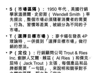 • S （市場區隔）： 1950 年代，美國行銷
學家溫德爾 · 史密斯（ Wendell Smith ）率
先提出，整個市場必須隨著消費者的需要
、行為、習慣等差異，被細分為不同的子
市場。
• T （選擇目標市場）：麥卡錫在發表 4P
理論時，一併提到「選擇目標市場」做行
銷的想法。
• P （定位）：行銷顧問公司 Trout & Ries
Inc. 創辦人艾爾 · 賴茲（ Al Ries ）和傑克 ·
屈特（ Jack Trout ）主張，每個產品和品
牌都需要「一句話」，來說明和競爭對手
 