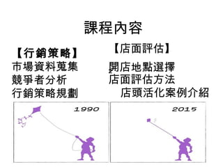 課程內容
【行銷策略】   
市場資料蒐集
競爭者分析
行銷策略規劃
【店面評估】
開店地點選擇
²   
店面評估方法
    店頭活化案例介紹
 