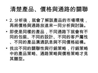 清楚產品、價格與通路的關聯
• 2. 分析後，就會了解該產品的市場環境，
再將價格與通路放進來一同分析與討論。
• 即使是同樣的產品，不同通路下就會有不
同的包裝、不同的設計、不同的客戶屬性
、不同的產品溝通訊息與不同價格結構。
• 找出不同的關聯性與行銷策略，行銷策略
中的產品策略、通路策略與價格策略才見
其雛型。
 