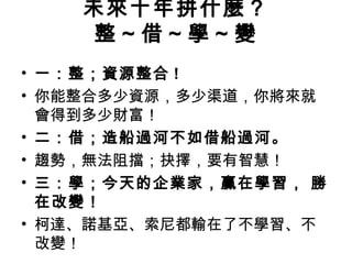 未來十年拼什麼？
整～借～學～變
• 一：整；資源整合 !
• 你能整合多少資源，多少渠道，你將來就
會得到多少財富！
• 二：借；造船過河不如借船過河。
• 趨勢，無法阻擋；抉擇，要有智慧！
• 三：學；今天的企業家，贏在學習， 勝
在改變！
• 柯達、諾基亞、索尼都輸在了不學習、不
改變！
 