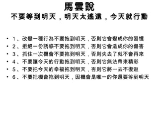 馬雲說
不要等到明天，明天太遙遠，今天就行動
• 1 、改變一種行為不要拖到明天，否則它會變成你的習慣
• 2 、拒絕一份誘惑不要拖到明天，否則它會造成你的傷害
• 3 、抓住一次機會不要拖到明天，否則失去了就不會再來
• 4 、不要讓今天的行動拖到明天，否則它無法帶來精彩
• 5 、不要把今天的幸福拖到明天，否則它將一去不復返
• 6 、不要把機會拖到明天，因機會是唯一的你還要等到明天
 