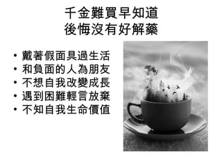 千金難買早知道
後悔沒有好解藥
• 戴著假面具過生活
• 和負面的人為朋友
• 不想自我改變成長
• 遇到困難輕言放棄
• 不知自我生命價值
 
