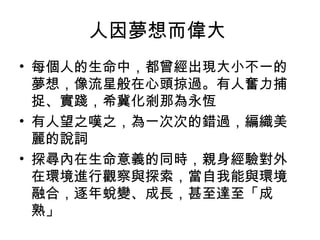 人因夢想而偉大
• 每個人的生命中，都曾經出現大小不一的
夢想，像流星般在心頭掠過。有人奮力捕
捉、實踐，希冀化剎那為永恆
• 有人望之嘆之，為一次次的錯過，編織美
麗的說詞
• 探尋內在生命意義的同時，親身經驗對外
在環境進行觀察與探索，當自我能與環境
融合，逐年蛻變、成長，甚至達至「成
熟」
 