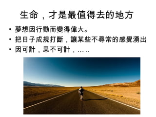 生命，才是最值得去的地方
• 夢想因行動而變得偉大。
• 把日子成規打斷，讓某些不尋常的感覺湧出
• 因可計，果不可計，… ..
 
