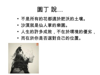 園丁 說…
• 不是所有的花都適於肥沃的土壤。
• 沙漠就是仙人掌的樂園。
• 人生的許多成敗，不在於環境的優劣，
• 而在於你是否選對自己的位置。
 