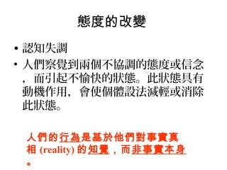 態度的改變
• 認知失調
• 人們察覺到兩個不協調的態度或信念
，而引起不愉快的狀態。此狀態具有
動機作用，會使個體設法減輕或消除
此狀態。
人們的行為是基於他們對事實真
相 (reality) 的知覺，而非事實本身
。
 