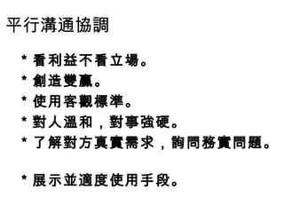 平行溝通協調
＊看利益不看立場。
＊創造雙贏。
＊使用客觀標準。
＊對人溫和，對事強硬。
＊了解對方真實需求，詢問務實問題。
＊展示並適度使用手段。
 