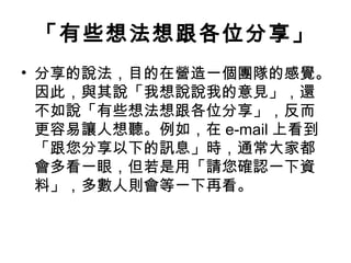 「有些想法想跟各位分享」
• 分享的說法，目的在營造一個團隊的感覺。
因此，與其說「我想說說我的意見」，還
不如說「有些想法想跟各位分享」，反而
更容易讓人想聽。例如，在 e-mail 上看到
「跟您分享以下的訊息」時，通常大家都
會多看一眼，但若是用「請您確認一下資
料」，多數人則會等一下再看。
 