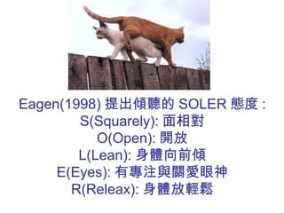 Eagen(1998) 提出傾聽的 SOLER 態度 :
S(Squarely): 面相對
O(Open): 開放
L(Lean): 身體向前傾
E(Eyes): 有專注與關愛眼神
R(Releax): 身體放輕鬆
 