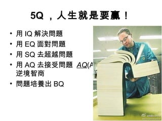 5Q ，人生就是要贏！
• 用 IQ 解決問題
• 用 EQ 面對問題
• 用 SQ 去超越問題
• 用 AQ 去接受問題 AQ(Adversity Quotient)
逆境智商
• 問題培養出 BQ
 