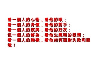 看一個人的心術，看他的眼；看一個人的心術，看他的眼；
看一個人的身價，看他的對手；看一個人的身價，看他的對手；
看一個人的底牌，看他的好友；看一個人的底牌，看他的好友；
但一個人的修為，看他生氣時的表情；但一個人的修為，看他生氣時的表情；
看一個人的胸襟，看他如何面對失敗和困看一個人的胸襟，看他如何面對失敗和困
境！境！
 