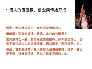 • 個人的價值觀、信念與情緒形成
信念：對各種現象的一套根深蒂固的想法
價值觀：對事物好壞、善惡、是非的判斷準則
當刺激符合一般人的信念或價值觀時，除非表現突出，否
則不會引起太大的正面情緒，因為這是「理所當然」的。
但是，當刺激違背一般人的信念或價值觀時，許多人會出
現不滿、憤怒等情緒，因為「這是不應該」的。
 