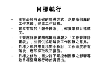 目標執行
– 主管必須有正確的領導方式，以提高部屬的
工作意願，完成工作目標。
– 建立有效的「報告體系」，確實掌握目標進
度。
– 主管應詳細審閱部屬所填報之「工作管理計
畫表」，並提供協助解決工作困難之意見。
– 目標之執行應重視期中檢討，工作進度若有
落後，應即採取改正措施。
– 目標之修改，因少許不可控制因素之影響導
致目標窒礙難行時始得提出。
 
