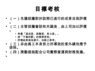 目標考核
• （一）先讓部屬對於該期已進行的成果自我評價
。
• （二）主管部屬會談有共識後，由上司加以評價
。
• 考慮「達成度、困難度、努力度」。
• 採「不賞即罰」的獎懲原則。
• 評價結果做為晉升、加薪之參考。
• （三）非由員工本身努力所導致的意外績效應予
排除。
• （四）獎勵措施配合公司實際營運與財務負擔。
•
 