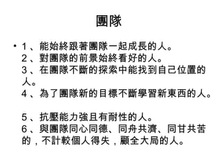 團隊
• 1 、能始終跟著團隊一起成長的人。
2 、對團隊的前景始終看好的人。
3 、在團隊不斷的探索中能找到自己位置的
人。
4 、為了團隊新的目標不斷學習新東西的人。
5 、抗壓能力強且有耐性的人。
6 、與團隊同心同德、同舟共濟、同甘共苦
的，不計較個人得失，顧全大局的人。
 