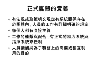 正式團體的意義
• 有法規或政策明文規定有系統關係存在
於團體內 , 人員的工作有詳細明確的規定
• 每個人都有直接主管
• 工作的連繫與配合 , 有正式的權力系統與
指揮系統來控制
• 人員接觸純為了職務上的需要或相互利
用的目的
 