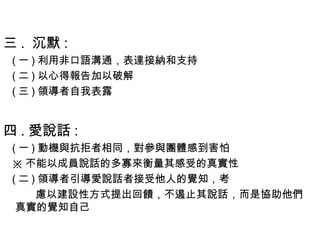 三 .  沉默 :
( 一 ) 利用非口語溝通，表達接納和支持
( 二 ) 以心得報告加以破解
( 三 ) 領導者自我表露
四 . 愛說話 :
( 一 ) 動機與抗拒者相同，對參與團體感到害怕
※ 不能以成員說話的多寡來衡量其感受的真實性
( 二 ) 領導者引導愛說話者接受他人的覺知，考
慮以建設性方式提出回饋，不遏止其說話，而是協助他們
真實的覺知自己
 