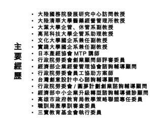 • 大陸國務院發展研究中心訪問教授
• 大陸清華大學醫藥經營管理所教授
• 大葉大學企管、休管系副教授
• 高苑科技大學企管系助理教授
• 文化大學國企系兼任副教授
• 實踐大學國企系兼任副教授
• 日本產經協會 MTP 講師
• 行政院勞委會創業顧問師評審委員
• 經濟部企業經營管理協會諮詢輔導顧問
• 行政院勞委會員工協助方案師
• 台灣創意設計中心諮詢輔導顧問
• 行政院勞委會 / 圓夢計劃創業諮詢輔導顧問
• 經濟部中小企業升級轉型諮詢輔導健診顧問
• 高雄市政府教育局教學策略聯盟專任委員
• 職訓局產學訓審查委員
• 三寶教育基金會執行委員
主主
要要
經經
歷歷
 