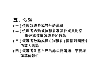 五 . 依賴
( 一 ) 依賴領導者或其他的成員
( 二 ) 依賴者透過被依賴者和其他成員對話
重述或模擬領導者的行為
( 三 ) 領導者鼓勵成員 ( 依賴者 ) 直接對團體中
的某人說話
( 四 ) 領導者注意自己的非口語溝通，不要增
強其依賴性
 
