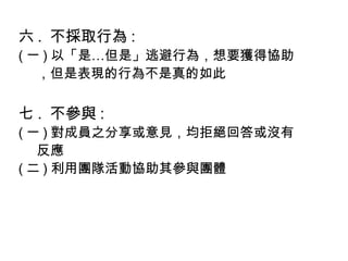 六 . 不採取行為 :
( 一 ) 以「是…但是」逃避行為，想要獲得協助
，但是表現的行為不是真的如此
七 . 不參與 :
( 一 ) 對成員之分享或意見，均拒絕回答或沒有
反應
( 二 ) 利用團隊活動協助其參與團體
 