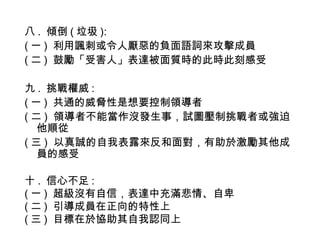 八 . 傾倒 ( 垃圾 ):
( 一 )  利用諷刺或令人厭惡的負面語詞來攻擊成員
( 二 )  鼓勵「受害人」表達被面質時的此時此刻感受
九 . 挑戰權威 :
( 一 )  共通的威脅性是想要控制領導者
( 二 )  領導者不能當作沒發生事，試圖壓制挑戰者或強迫
他順從
( 三 ) 以真誠的自我表露來反和面對，有助於激勵其他成
員的感受
十 . 信心不足 :
( 一 )  超級沒有自信，表達中充滿悲情、自卑
( 二 )  引導成員在正向的特性上
( 三 )  目標在於協助其自我認同上
 