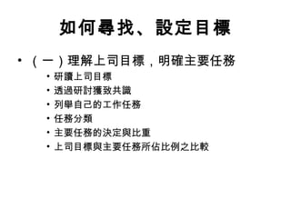 如何尋找、設定目標
• （一）理解上司目標，明確主要任務
• 研讀上司目標
• 透過研討獲致共識
• 列舉自己的工作任務
• 任務分類
• 主要任務的決定與比重
• 上司目標與主要任務所佔比例之比較
 