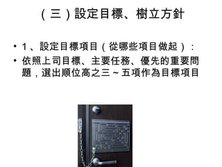（三）設定目標、樹立方針
• 1 、設定目標項目（從哪些項目做起）：
• 依照上司目標、主要任務、優先的重要問
題，選出順位高之三 ~ 五項作為目標項目
 