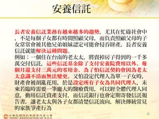 安養信託
32
長者安養信託業務有越來越多的趨勢，尤其在忙碌社會中
，不是每個子女都有時間照顧父母，而負責照顧父母的子
女常常會被其他兄弟姐妹認定可能會侵吞財產，長者安養
信託就能解決這種問題。
例如：一個住在台南的老太太，將賣掉房子得到的一千多
萬交付信託，這些信託基金除了支付安養院費用以外，每
個月還支付三萬元的零用金，為了怕信託契約會因為老太
太意識不清而無法變更，又怕設定代理人為單一子女時，
財產會被胡亂花用，於是設定所有子女為共同代理人，未
來若臨時需要一筆龐大的醫療費用，可以經全體代理人同
意，動用信託資產支付，而信託銀行也會定期寄發信託報
告書，讓老太太與各子女都清楚信託流向，解決傳統常見
的家族爭產行為
 