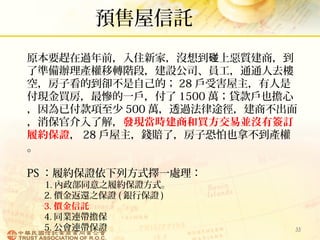 預售屋信託
33
原本要趕在過年前，入住新家，沒想到 上惡質建商，到碰
了準備辦理產權移轉階段，建設公司、員工，通通人去樓
空，房子看的到卻不是自己的； 28 戶受害屋主，有人是
付現金買房，最慘的一戶，付了 1500 萬；貸款戶也擔心
，因為已付款項至少 500 萬，透過法律途徑，建商不出面
，消保官介入了解，發現當時建商和買方交易並沒有簽訂
履約保證， 28 戶屋主，錢賠了，房子恐怕也拿不到產權
。
PS ：履約保證依下列方式擇一處理：
1. 內政部同意之履約保證方式。
2. 價金返還之保證 ( 銀行保證 )
3. 價金信託
4. 同業連帶擔保
5. 公會連帶保證
 