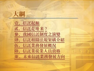 大綱
壹、信託起源
貳、信託是 米啥 ?
參、我國信託制度之演變
肆、信託相關法規架構介紹
伍、信託業務發展概況
陸、信託業從業人員資格
柒、未來信託業務發展方向
 