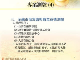 專業測驗 (4)
41
三、金融市場常識與職業道 測驗德
2. 辦理單位：
(1) 台灣金融研訓院
(2) 證券 期貨市場發展基金會暨
(3) 保險事業發展中心
(4) 產物保險公會
(5) 人壽保險公會
3. 五年內報考十三種金融從業人員測驗可不必
重覆應試，超過測驗日五年，如欲再報名任
一種金融從業人員資格測驗時，則需重考。
 