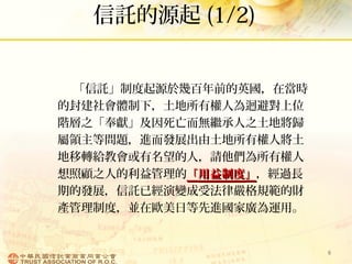 信託的源起 (1/2)
「信託」制度起源於幾百年前的英國，在當時
的封建社會體制下，土地所有權人為迴避對上位
階層之「奉獻」及因死亡而無繼承人之土地將歸
屬領主等問題，進而發展出由土地所有權人將土
地移轉給教會或有名望的人，請他們為所有權人
想照顧之人的利益管理的「「用益制度用益制度」」，經過長
期的發展，信託已經演變成受法律嚴格規範的財
產管理制度，並在歐美日等先進國家廣為運用。
6
 