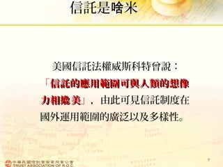 信託是 米啥
美國信託法權威斯科特曾說：
「信託的應用範圍可與人類的想像信託的應用範圍可與人類的想像
力相 美嫓力相 美嫓 」，由此可見信託制度在
國外運用範圍的廣泛以及多樣性。
9
 