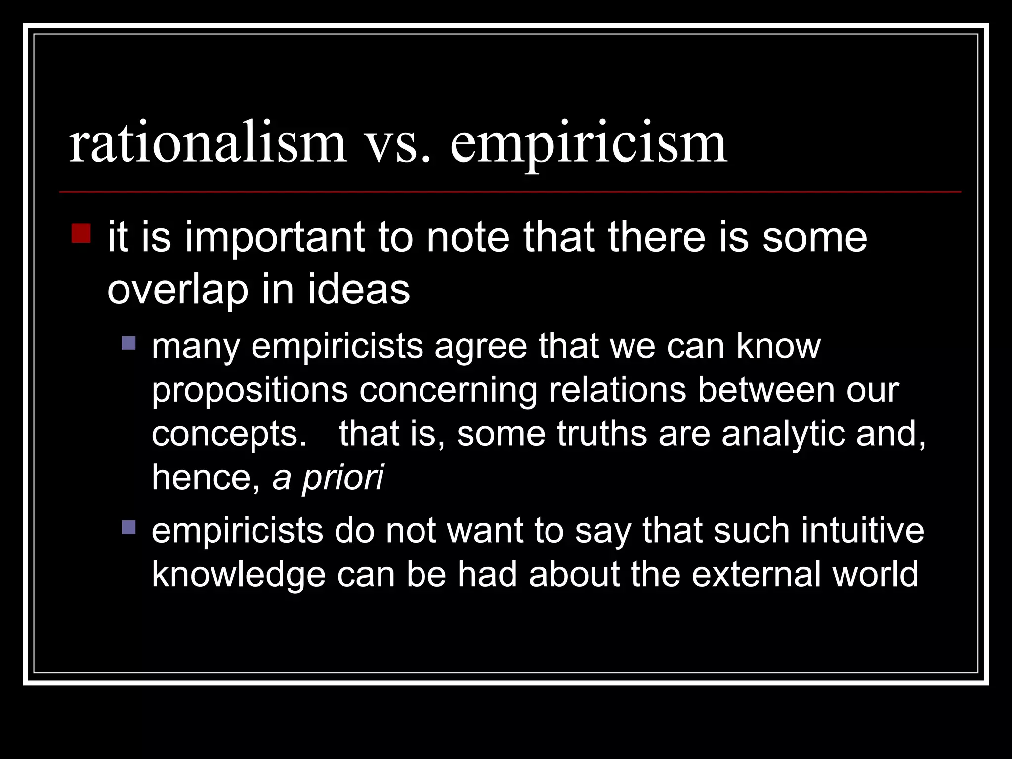 rationalism vs. empiricism it is important to note that there is some overlap in ideas many empiricists agree that we can know propositions concerning relations between our concepts.  that is, some truths are analytic and, hence,  a priori empiricists do not want to say that such intuitive knowledge can be had about the external world 