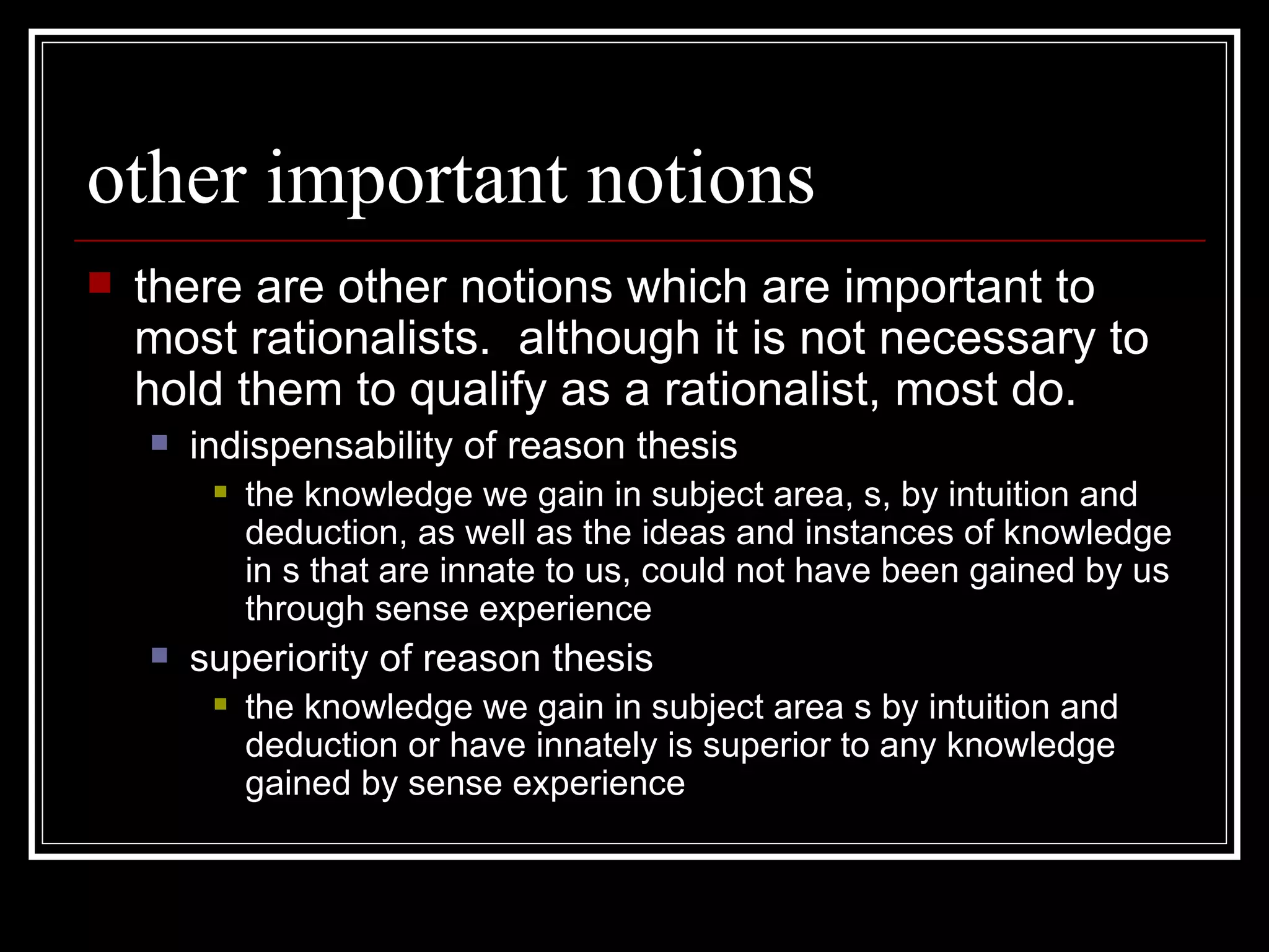 other important notions there are other notions which are important to most rationalists.  although it is not necessary to hold them to qualify as a rationalist, most do. indispensability of reason thesis the knowledge we gain in subject area, s, by intuition and deduction, as well as the ideas and instances of knowledge in s that are innate to us, could not have been gained by us through sense experience  superiority of reason thesis the knowledge we gain in subject area s by intuition and deduction or have innately is superior to any knowledge gained by sense experience 