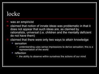 locke was an empiricist claimed that notion of innate ideas was problematic in that it does not appear that such ideas are, as claimed by rationalists, universal (i.e. children and the mentally deficient do not have them) claimed that there were only two ways to attain knowledge sensation understanding uses sense impressions to derive sensation; this is a representation of the world reflection the ability to observe within ourselves the actions of our mind 