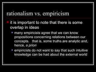 rationalism vs. empiricism it is important to note that there is some overlap in ideas many empiricists agree that we can know propositions concerning relations between our concepts.  that is, some truths are analytic and, hence,  a priori empiricists do not want to say that such intuitive knowledge can be had about the external world 