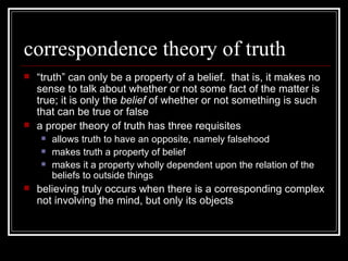 correspondence theory of truth “ truth” can only be a property of a belief.  that is, it makes no sense to talk about whether or not some fact of the matter is true; it is only the  belief  of whether or not something is such that can be true or false a proper theory of truth has three requisites allows truth to have an opposite, namely falsehood makes truth a property of belief makes it a property wholly dependent upon the relation of the beliefs to outside things believing truly occurs when there is a corresponding complex not involving the mind, but only its objects 