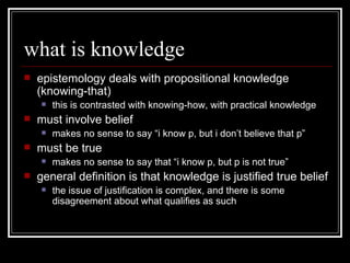 what is knowledge epistemology deals with propositional knowledge (knowing-that) this is contrasted with knowing-how, with practical knowledge must involve belief  makes no sense to say “i know p, but i don’t believe that p” must be true makes no sense to say that “i know p, but p is not true” general definition is that knowledge is justified true belief the issue of justification is complex, and there is some disagreement about what qualifies as such 