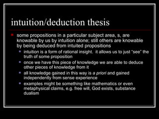 intuition/deduction thesis some propositions in a particular subject area, s, are knowable by us by intuition alone; still others are knowable by being deduced from intuited propositions  intuition is a form of rational insight.  it allows us to just “see” the truth of some proposition once we have this piece of knowledge we are able to deduce other pieces of knowledge from it all knowledge gained in this way is  a priori  and gained independently from sense experience examples might be something like mathematics or even metaphysical claims, e.g. free will, God exists, substance dualism 