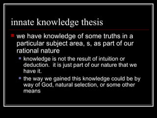 innate knowledge thesis we have knowledge of some truths in a particular subject area, s, as part of our rational nature  knowledge is not the result of intuition or deduction.  it is just part of our nature that we have it. the way we gained this knowledge could be by way of God, natural selection, or some other means 