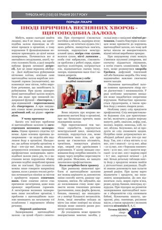 ТУРБОТА №5 (105) 05 ТРАВНЯ 2017 РОКУ
11
ПОРАДИ ЛІКАРЯ
ІНОДІ ПРИЧИНА ВЕСНЯНИХ ХВОРОБ -
ЩИТОПОДІБНА ЗАЛОЗА
Мабуть, важко сьогодні знайти
людину, яка б не знала, що щито-
подібна залоза відповідає за об-
мінні процеси в організмі, а тому
порушення її функціонування не-
минуче призводить до цілої низки
захворювань. Починається все зі
звичайного нездужання, апатії, ча-
стих головних болів, а далі хвороба
набуває форми затяжної депре-
сії. Але це лише вершина айсбер-
га. Далі відбувається руйнування
кісткових клітин, оскільки саме
щитоподібна залоза виробляє пеп-
тидний гормон (кальцитонін), що
компенсує знос кісток, тобто виро-
бляє речовини, що запобігають їх
руйнування. При цьому захворю-
ванні щитоподібної залози можуть
бути два види: при зниженій ен-
докринної функції - гіпотиреоз, і
при підвищеній - тиреотоксикоз
або гіпертиреоз. А при запуще-
них станах може розвинутися ен-
демічний зоб, ще рідше - крети-
нізм.
У чому причини
Багато хто пов’язує проблеми
зі щитоподібною залозою із заго-
стренням весняних захворю-
вань. Однак прямого слідства тут
немає. Адже основна причина за-
хворювання - це недолік або над-
лишок йоду в організмі. Нагадає-
мо, що добова потреба організму в
йоді - 100-150 мкг. Атож, якщо ви
дотримуєтеся основних принципів
профілактики захворювань щито-
подібної залози увесь рік, то з на-
станням весни порушення обміну
речовин подібні хворобливі прояви
ніяк не пов’язані. Про сезонність
можна лише говорити наприкінці
травня, коли у деяких теплих регіо-
нах починаються пікніки за містом
і прийняття перших сонячних
ванн. Саме сонячне світло стає
причиною загострення, адже воно
провокує вироблення гормонів.
А загострення весняних захворю-
вань лише послаблює організм, і
проблеми з щитоподібною зало-
зою виникають на загальному тлі
ослаблення і порушеного обміну
речовин.
Перший дзвіночок
Захворювання щитоподібної
залози - це цілий «букет» симпто-
мів. При гіпотиреозі з’являється
постійна слабкість, надмірна втом-
люваність, не хочеться кудись іти і
щось робити, знижується пам’ять,
потенція, порушується менстру-
альний цикл, шкіра стає сухою,
волосся сухим, нігті ламкими ,
особа стає набряклою, з’являють-
ся проблеми у роботі серця, підви-
щується холестерин, погіршується
сон, відзначаються скачки тиску,
запори, підвищення маси тіла і за-
тяжна депресія.
Помітили у себе
подібні симптоми?
Вони свідчать про яскраво ви-
раженому нестачі йоду в організмі,
про що буквально кричить ваша
ендокринна залоза.
При тиреотоксикозі теж час-
тішає серцебиття, порушується
менструальний цикл, знижується
потенція, порушується сон, може
збільшитися маса тіла, але при
цьому ще з’являється пітливість,
тремтіння, знижується різкість
зору, хворий стає дратівливим і
агресивним. У цьому випадку спо-
живання йоду потрібно знизити. І в
першу чергу потрібно переглянути
свій раціон. Можливо, ви занадто
захопилися профілактикою.
Коли потрібно бити тривогу
При ранньому виявленні про-
блем зі щитоподібною залозою
все можна вирішити за допомогою
зміни способу життя, раціону хар-
чування, звичок. Не забувайте, що
до посилювання стану може при-
звести вплив токсичних речовин
(розчинники, лаки, фарби, феноли,
бензин, свинець), що знаходять-
ся у повітрі більшості мегаполісів.
Атож, іноді звичайна поїздка за
місто (на свіже повітря) на кілька
місяців може знизити ризик роз-
витку захворювання.
До ускладнень може привести
використання миючих засобів, у
складі яких є шкідливі хімічні ре-
човини. І навіть біжутерія зі свин-
цем може призвести до порушень
щитоподібної залози, ось чому цей
метал ніколи не використовують
відомі світові виробники прикрас.
При запущеному стані можуть
з’явитися пухлинні утворення, які
спочатку піддаються лікуванню,
а потім стають злоякісними. Крім
того, може розвинутися хвороба
Грейвса, дифузний токсичний
зоб або базедова хвороба. Ось чому
надзвичайно важливо своєчасно
вжити заходів.
Лікування щитоподібної зало-
зи повинен призначати лікар піс-
ля діагностики і низкианалізів. У
ряді особливо запущених випад-
ків може знадобитися оперативне
втручання. Найчастіше признача-
ється гірудотерапія, а також при-
йом йоду у певних лікарем дозах.
Особливу увагу слід приділити
профілактиці. Слід використовува-
ти йодовану сіль для приготуван-
ня їжі, включати у раціон морську
капусту, рибу, квасолю, кефір, сою,
молоко, моркву, шоколад, хліб, са-
лат, яблука. Безумовно, всі ці про-
дукти не слід споживати щодня.
Потрібно лише дотримуватися не-
обхідної добової дози 100-150 мкг
йоду. Так, 100 г м’яса містить 11-12
мкг, 100 г квасолі - 12-13 мкг, яйце
- 12-13 мкг, 100 г борошна пшенич-
ного - 9-10 мкг, 100 г капусти мор-
ської - 9-10 мкг, 100 г моркви сирої
- 6-7 мкг, картоплі печеної - 5-6
мкг. Більш детальну таблицю вміс-
ту йоду у продуктах можна знайти
у дієтологічних довідниках. Подіб-
ні знання допоможуть вам скласти
денний раціон. При цьому варто
відзначити і продукти, що поси-
люють захворювання. До них від-
носяться: сало, жирні сорти м’яса,
редис, цукор, банани, виноград, ку-
курудза. При підозрах на розвиток
захворювання щитоподібної зало-
зи з обережністю слід споживати
бобові, білокачанну капусту, ци-
трусові, ріпу, пшеницю, рослинне
масло, а також продукти з великим
вмістом вітамінів В, А, С.
Тетяна ЦЕМОХ,
лікар-
ендокринолог
 