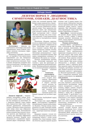 ТУРБОТА №5 (105) 05 ТРАВНЯ 2017 РОКУ
(Початок.
Продовження на с. 14) 13
Лептоспіроз - інфекція, яку
спричиняють лептоспіри. Інші назви
захворювання: водна (собача) лихо-
манка, японська лихоманка, інфек-
ційна жовтяниця.
Збудником є Leptospira. Лептоспі-
ри – це гідрофіли. Тому сприятливим
середовищем для них вважається
підвищена вологість і тепло. Лепто-
спіроз зустрічається повсюдно. Лише
в умовах Антарктиди захворіти цією
недугою неможливо. Особливо часто
хвороба зустрічається у тропічних
країнах.
Джерела інфекції – тварини:
пацюки, землерийки, собаки, вели-
ка рогата худоба, свині та ін. Люди-
на, яка захворіла на лептоспіроз, не
є джерелом інфекції. Серед тварин
вона передається через корм і воду.
Людина заражається, контактуючи
з водою. Збудників можна підхопити
через шкіру, якщо вода забруднена
виділеннями тварин. Лептоспірозом
можна захворіти при контакті з воло-
гим ґрунтом, при обробленні м’яса,
а також при вживанні інфікованих
продуктів (молоко). Хвороба часто
зустрічається у працівників тварин-
ницьких ферм і ветеринарів. Лепто-
спіроз має сезонний характер. Най-
більше хворих виявляється у серпні.
Щоб лептоспіри проникли в орга-
нізм, достатньо найменшого пошко-
дження шкіри. Тому зараження від-
бувається навіть при швидкоплин-
ному контакті з водою, де є мікроби.
Через кон’юнктиву очей і слизові
оболонки збудник теж легко потра-
пляє всередину. У місці проникнення
лептоспір не спостерігається ніяких
змін.
Організмом збудники пересува-
ються по лімфатичній системі. Однак
запальних процесів у лімфовузлах не
буває. Лептоспіри легко потрапля-
ють у тканини і органи. Вони вра-
жають центральну нервову систему,
нирки, легені, печінку і селезінку.
Лептоспіри розмножуються і нако-
пичуються у внутрішніх органах. Цей
період захворювання називають ін-
кубаційним. Він триває до 2 тижнів.
Початок захворювання протікає
гостро. Лептоспіри виділяють свої
токсини у кров. Це призводить до
яскраво вираженої інтоксикації орга-
нізму. Збудники руйнують еритроци-
ти. Їх токсичні речовини погіршують
функцію згортання
крові.
Симптоми
лептоспірозу
Інфекція проявля-
ється гострою лихо-
манкою. Провісників
захворювання немає.
У хворого спостері-
гається загальна ін-
токсикація організму.
Виникає озноб, силь-
ний головний біль,
висока температура,
пропадає апетит і сон.
Хворий страждає від постійної спра-
ги.
Найчастіше інкубаційний період
триває тиждень.
Лептоспіроз має 2 фази. Перша
фаза – лептоспіремія. У цереброспі-
нальній рідині і в крові можна вияви-
ти збудника. Описані явища спосте-
рігаються 4-9 днів. Повторні озноби.
Міальгія та підвищення температури
тіла – характерні симптоми захворю-
вання.
Яскравою ознакою є сильні м’я-
зові болі. Пальпація литкових м’язів,
поперекової області і м’язів стегна
заподіює біль. Іноді виникає гіпере-
мія обличчя, верхніх відділів грудної
клітини і шиї. У деяких хворих з’яв-
ляється висип. Найчастіше спостері-
гається еритематозний висип. Може
виникнути діарея, кашель і крово-
харкання. При обстеженні виявля-
ється брадикардія. Іноді може бути
ішемія і порушення чутливості.
Друга фаза – токсемія внутріш-
ніх органів. Недуга вражає нервову
систему, печінку і нирки. У важких
випадках можливі: жовтяниця, ме-
нінгіт, гостра ниркова недостатність
і геморагічний синдром.
Ознаки лептоспірозу
Синдром Вейля – специфічна оз-
нака лептоспірозу. Він характери-
зується анемією, жовтяницею, три-
валою лихоманкою і порушеннями
свідомості. Свого максимального
вираження синдром досягає на дру-
гій стадії недуги. При цьому вияв-
ляються симптоми ураження нирок
або печінки. Якщо уражена печінка,
хворий страждає від болів в облас-
ті цього органу. При цьому печінка
збільшується у розмірах. Аналізи
виявляють зміни у сироватці крові.
При ураженні нирок спостерігається
гематурія, протеїнурія, азотемія і пі-
урія. Пацієнт мучиться від носових і
шлункових кровотеч і кровохаркан-
ня. Можливі крововиливи у наднир-
ники і геморагічні пневмонії. Іноді
ознакою лептоспірозу стає асептич-
ний менінгіт.
Діагностика лептоспірозу
Для діагностики використову-
ють дані, отримані у результаті бак-
теріологічного дослідження. Лікарі
можуть підозрювати у хворого ли-
хоманку, нефрит, гепатит, менінгіт,
шоковий токсичний синдром. У пе-
ріод першої фази лептоспіри можна
виявити у крові або у цереброспі-
нальній рідині. У другій фазі їх ви-
значають у сечі. Лептоспіри можуть
виявлятися у сечі хворого упродовж
11 місяців після початку хвороби.
Крім того вони можуть періодично
визначатися, незважаючи на ліку-
вання антибіотиками.
Опорні сигнали для постановки
діагнозу: гострий початок захво-
рювання, жовтяниця, болі у м’язах,
висипка, ураження нирок, склерит,
збільшення ШОЕ, лейкоцитоз. Дані
епідеміологічного аналізу також ма-
ють значення.
ЛЕПТОСПІРОЗ У ЛЮДИНИ:
СИМПТОМИ, ОЗНАКИ, ДІАГНОСТИКА
ПОРАДИ ЛІКАРЯ
Джумабой БОБОХОНОВ,
лікар-терапевт
 