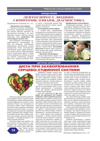 ТУРБОТА №5 (105) 05 ТРАВНЯ 2017 РОКУ
14
(Початок. Продовження на с. 15)
(Продовження. Початок на с. 13)
ДІЄТА ПРИ ЗАХВОРЮВАННЯХ
СЕРЦЕВО-СУДИННОЇ СИСТЕМИ
ПОРАДИ ЛІКАРЯ
ДІЄТИЧНЕ ХАРЧУВАННЯ
Лікування лептоспірозу
У багатьох випадках захворюван-
ня вимагає проведення реанімацій-
них заходів. Прогноз залежить від
вірулентності лептоспір і від стану
організму хворого. Прогноз завжди
серйозний, адже смертність від
лептоспірозу досягає 10%.
Для лікування лептоспірозу ви-
користовуються антимікробні за-
соби. Це пеніцилін, левоміцетин,
еритроміцин, стрептоміцин, похідні
тетрацикліну. Часто застосовується
доксициклін. Іноді лікарі признача-
ють гамма-глобулін. Щоб препарати
надали лікувальний ефект, їх треба
почати приймати не пізніше 4-го дня
від моменту виникнення хвороби.
Крім того, хворому необхідно бага-
то пиття і постільний режим. При
гострій недостатності нирок людині
роблять гемодіаліз.
Ускладнення лептоспірозу
У гострій фазі захворювання
ускладнюється недостатністю печін-
ки або нирок, кровотечами, набряком
мозку, міокардитом або пневмонією.
Небезпечними ускладненнями є ура-
ження очей (ірит, увеїт, іридоцикліт
). Вони виникають через місяць після
початку захворювання. Якщо усклад-
нення і жовтянична форма відсутні,
прогноз сприятливий. Летальний
результат виникає через недостат-
ність печінки або нирок, менінгоен-
цефаліту або пневмонії.
Наслідки лептоспірозу
Гостра недостатність нирок і пе-
чінки, захворювання очей, може ви-
никнути парез або параліч.
Профілактика лептоспірозу
Ветеринарно-санітарні заходи є
важливими профілактичними мето-
дами. Вони передбачають виявлення
і лікування хворих тварин. Запобіг-
ти поширенню збудника допомагає
лептоспірозна вакцина. Її роблять
людям і тваринам. Забороняється
використовувати воду із забруднених
джерел.
Значнурольприлікуванніхворобсер-
цево-судинної системи і супутніх усклад-
нень відіграють особливі лікувальні дієти,
створені професорами і вченими у галузі
медицини. Кожна з дієт спрямована на
полегшення роботи серця, збільшення
загального тонусу організму, поліпшення
виведення продуктів обміну і не тільки.
Слід врахувати, що правильно підібраний
режим харчування при хворобах серце-
во-судинної системи буде найбільш діє-
вим у тому випадку, якщо його грамотно
поєднувати з медикаментозними та ін-
шими методами лікування.
Харчовий раціон при хворобах сер-
цево-судинної системи будується з ура-
хуванням віку, особливостей організму
пацієнта, його звичок і ряду інших фак-
торів. Однак загальні
правила лікувальних
дієт все ж існують.
Наприклад, потрібно знизити кало-
рійність денного раціону, шляхом обме-
ження уживаних жирів, білків і вуглево-
дів. Таке харчування дозволяє розван-
тажити організм від надмірних шлаків,
зменшити задишку, а головне сприяє за-
гальному поліпшенню самопочуття.
Існують так дієти, які призначають
при тій чи іншій хворобі. Дієта та її різ-
новиди призначаються з лікувальною
метою при хворобах серцево-судинної
системи у різних проявах.
Дієта яка призначається при хво-
робах, що протікають без жодних
клінічних ознак серцевої недостат-
ності, надається пацієнту з метою поліп-
шення роботи серцево-судинної системи,
кровообігу, обміну речовин. Крім загаль-
них правил під час її застосування слід
скоротити надходження до організму рі-
дини, продуктів, що збудливо впливають
на нервову і серцево-судинну систему,
дратують інші органи (нирки, печінка) і
завантажують шлунково-кишковий тр-
акт. У цьому випадку дієта передбачає
підвищення у денному раціоні продук-
тів багатих калієм і магнієм, а також має
лужну дію. По можливості з раціону по-
трібно виключити їжу, яка важко пере-
травлюється. Під час приготування страв
сільнезастосовують.Щостосуєтьсябільш
детального складу раціону, він переважно
має складатися з таких продуктів: нежир-
ні сорти м’яса; молочнокислі та молочні
продукти; крупи: вівсянка, пшоно, греч-
ка; супи, в основному вегетаріанські, на
овочевій, круп’яній, фруктовій, молочній
основах; дозволяється нежирний суп на
м’ясній основі 1-2 рази на тиждень; за-
куски: відварна риба, нежирна шинка,
докторська і молочна ковбаса, зрідка
вимочений оселедець; чорний, білий хліб
не більше 200 г на день; овочі у вигляді
салатів: помідори, свіжі огірки, білока-
чанна капуста, кабачки, горох, квасоля,
картопля, гарбуз (салати слід заправ-
ляти рослинною олією); фрукти можна
вживати як в сирому, так і печеному ви-
гляді, пюре, суфле, желе, варення.
При приготуванні їжі потрібно змен-
шити кухонну сіль, приблизно до 5 грам.
Якщо під час хвороби спостерігається за-
гострення, доведеться зовсім виключити
сіль з раціону, а надходити вона в орга-
нізм може лише у природних продуктах.
Раціон при цій дієті передбачає обме-
ження прийому таких продуктів: смета-
на, цукерки, мед, варення. Кількість спо-
живаної рідини не повинен бути більше
1,2 літра, і потрібно, щоб надходила вона в
організм у вигляді відвару шипшини або
ж неміцного чаю.
Повністю виключаються з раціону
алкогольні і міцні, концентровані напої
(кава, чай), солоні і гострі закуски, здобні
вироби, копченості, жирні сорти м’яса і
риби, мізки, печінка, міцні рибні та м’ясні
бульйони, консерви, морозиво, шоколад ,
прянощі (хрін, перець, гірчиця).
ЛЕПТОСПІРОЗ У ЛЮДИНИ:
СИМПТОМИ, ОЗНАКИ, ДІАГНОСТИКА
 