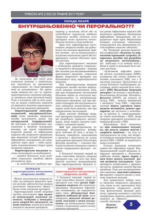 ТУРБОТА №5 (105) 05 ТРАВНЯ 2017 РОКУ
5
ПОРАДИ ЛІКАРЯ
ВНУТРІШНЬОВЕННО ЧИ ПЕРОРАЛЬНО???
Наталія ВАРШАВЕР,
лікар-терапевт
До написання цієї статті мене
спонукала розмова з пацієнткою,
яка наполягала на призначенні
«крапельниці», бо «інші препарати
мені не допомагають». На пропо-
зицію зважити всі «за» та «проти»
парентерального введення препара-
ту, виникали лише негативні емоції.
Тому я поставила собі за мету доне-
сти до наших улюблених пацієнтів
усі переваги і недоліки парентераль-
ного методу введення препаратів.
Парентеральний (внутріш-
ньовенний, внутрішньом’язо-
вий) шлях введення лікарських
засобів застосовують рідше, ніж
ентеральний (пероральний).
Це пов’язано із запобіганням над-
ходження в організм чужорідних
речовин, що здатні спричинити
алергічні реакції, та інфікування
пацієнта або медичного працівника
при виконанні ін’єкції збудниками
інфекційних захворювань, які пере-
даються через кров  — тобто реалі-
зація гемоконтактного (через кров)
механізму передачі .
Парентеральне введення ча-
стіше застосовують за необхідності:
- швидкої допомоги, коли необ-
хідно отримати швидкий ефект
від введення ліків;
- за необхідності введення пре-
парату у великому об’ємі або за
необхідності тривалого введення
лікарських засобів, особливо коли
препарат може зумовити пошко-
дження тканин у місці введення.
Крім того, парентерально засто-
совують лікарські засоби, що руйну-
ються під впливом ферментів трав-
ної системи, які не всмоктуються у
шлунково-кишковому тракті або по-
дразнюють слизові оболонки трав-
ної системи.
Для парентерального введення
є необхідним наявність стерильно-
го медичного обладнання - шприца
або системи для внутрішньовенного
краплинного введення, стерильної
форми лікарського препарату для
відповідного виду парентерального
введення.
При парентеральному введенні
лікарських засобів частіше відбува-
ється швидше всмоктування ліків,
ніж при ентеральному застосуванні
(більшою мірою це стосується вну-
трішньовенного та внутрішньоар-
теріального введення), але при вве-
денні підшкірно або внутрішньом’я-
зово швидкість всмоктування пре-
парату може бути нижчою, ніж при
пероральному застосуванні.
Деякі життєво необхідні лікар-
ські препарати (наприклад інсулін),
які потребують тривалого застосу-
вання, хворі можуть вводити само-
стійно у домашніх умовах.
Але при парентеральному за-
стосуванні збільшується ймовір-
ність побічної дії ліків у зв’язку із
більшою швидкістю надходження
в організм і відсутністю на шляху
надходження препарату біологічних
фільтрів організму  — слизової обо-
лонки шлунково-кишкового тракту і
клітин «природнього фільтру» - пе-
чінки.
У більшості випадків хворий не
може самостійно вводити лікарські
препарати сам, для чого має вико-
ристати допомогу медпрацівників.
При парентеральному введенні іс-
нує ризик інфікування пацієнта або
медичного працівника збудниками
інфекційних захворювань, які пе-
редаються через кров. Формування
місцевих ускладнень (запалення,
пошкодження вен, формування по-
стін’єкційних гематом і абсцесів).
На Четвертій науково-практич-
ній конференції «Безпека та нор-
мативно-правовий супровід лі-
карських засобів: від розробки
до медичного застосування»,
що відбулася 11-12 жовтня 2016 у
Києві в одній із доповідей було ска-
зано наступне:
«Пластикові інфузійні систе-
ми містять полівінілхлорид (ПВХ),
поліуретан або латекс. Існують по-
зитивні властивості ПВХ, але є й
численні недоліки. Ґрунтуючись на
огляді більшості опублікованих до-
сліджень, звітів і аналізів було з’ясо-
вано: ПВХ біологічно інертний
матеріал і не вступає у взаємодію з
біологічними об’єктами. Натомість,
фталати (DEHP), що входять до
складу ПВХ, можуть вимиватися
з матеріалу. Тому ПВХ - інфузійні
системи мають здатність змен-
шувати активність деяких пре-
паратів, що містяться у контейне-
рі, за рахунок їх «приклеювання»
до стінок контейнера з ПВХ. Деякі
лікарські препарати посилюють ви-
мивання фталатів з ПВХ.
Науковцями було зазначено,
що при невідкладних ситуаці-
ях, що несуть загрозу життю і
здоров’ю пацієнта – не слід зо-
середжуватися на тому, які витрат-
ні матеріали використовуються (що
містять ПВХ + DEHP, чи вироблені з
інших полімерів).
Сучасну медицину неможливо
уявити без інфузійної терапії. Вну-
трішньовенний спосіб введення лі-
карських препаратів є, безумовно,
найбільш дієвим, проте поряд з
цим існує досить високий ри-
зик розвитку ускладнень. Адже
препарати потрапляють у кровоно-
сне русло, минаючи захисні бар’єри
організму. Тому для внутрішньовен-
ного введення важливо оцінюва-
ти перевагу «користь-ризик» у кож-
ному окремому випадку.
Для правильного вибору шля-
ху введення лікарського препарату
слід, перш за все, враховувати мету
призначення лікарського засобу,
стан фізіологічних функцій орга-
нізму, характер основного і супутніх
захворювань пацієнта, прихильність
пацієнта до обраного
способу лікування.
Бажаю
здоров’я!
ПЕРЕВАГИ
парентерального застосування
лікарських засобів
НЕДОЛІКИ
парентерального застосування
лікарських засобів
Можна застосовувати лікарські за-
соби, що руйнують ферменти трав-
ної системи; забезпечується швидке
досягнення лікувального ефекту і
більш точне дозування препарату.
Парентеральний спосіб введення
частіше застосовують при надан-
ні невідкладної медичної до-
помоги, особливо у випадках,
коли хворий без свідомості, не
може ковтати; можна регулювати
швидкість введення препаратів.
У більшості випадків хворий не
може самостійно вводити лікарські
препарати сам; існує ризик інфі-
кування пацієнта або медичного
працівника збудниками інфекцій-
них захворювань, що передаються
через кров; збільшується ймо-
вірність побічної дії ліків; часто
виникають запальні місцеві ре-
акції, пов’язані з ними усклад-
нення, що унеможливлює викори-
стання у подальшому даного шляху
введення препаратів.
Наталія ВАРШАВЕР,
лікар-терапевт
 