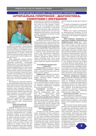 ТУРБОТА №5 (105) 05 ТРАВНЯ 2017 РОКУ
Підвищений артеріальний тиск або
артеріальна гіпертонія - грізний фактор
розвитку інфаркту міокарду та ішемічно-
го інсульту. Більше 1,5 мільярдів людей у
всьому світі страждають цим підступним
захворюванням. За даними статистики
майже 45 відсотків хворих людей не зна-
ють, що вони мають високі цифри арте-
ріального тиску.
Мета проведення заходів, присвя-
чених Всесвітньому дню боротьби з ар-
теріальною гіпертонією - підвищення
інформованості населення про серйозні
ускладнення артеріальної гіпертонії, по-
ширення інформації про те, яким чином
можна запобігти розвитку цього захво-
рювання. Нині сучасні методи виявлен-
ня і способи лікування гіпертонії існують
і успішно застосовуються на практиці у
багатьох медичних установах більшості
країн світу. Артеріальна гіпертензія ви-
никає тоді, коли тиск перевищує 140/90
мл. рт. ст.
На артеріальну гіпертензію хворіють
до 30% людей найчастіше жінки після 50
років. Найчастіше основною причиною є
генетична схильність. Також вона може
виникати через внутрішні проблеми -
гормональні збої, проблеми з нервовою
системою; різні зовнішні фактори (над-
мірне вживання солі кухонної, зловжи-
вання алкоголем, ожиріння і паління).
Артеріальна гіпертензія розвива-
ється через цукровий діабет, порушень
жирового обміну, при захворюваннях
нирок, сильному стресі, малорухливому
способі життя.
Який оптимальний
артеріальний тиск?
Нормою вважається 120 або 130 на
80-89 мм рт. ст. Дуже важливо постійно
стежити за тиском, двічі на день вимірю-
ючи його. Артеріальний тиск  потрібно
вимірювати одразу ж після відпочинку
не менше 5 хвилин. До цього півгодини
не можна пити каву, алкоголь , палити,
фізично перепрацьовувати. При цьо-
му ноги не можна схрещувати, ступні
повинні стояти на підлозі, спиною слід
опертися на спинку стільця. Для рук
знайти спеціальний упор, перед вимірю-
ванням повністю спорожнити сечовий
міхур. Якщо цього не дотримуватися, ар-
теріальний тиск може бути підвищений.
Також важливо, щоб плече не здавлював
одяг, рука має бути відкрита. Артері-
альний тиск слід вимірювати не менш
двох разів на одній руці, і обов’язково
записувати результат. При першому ви-
мірюванні артеріальний тиск має бути
виміряний на двох руках, у наступні рази
потрібно вимірювати на тій руці, на якій
воно підвищилося.
Яка має бути різниця у тиску між
правою і лівою рукою?
Не більше п’яти мм рт. ст. Якщо тиск
більше,ніж5ммрт.ст.,цевжеповиннона-
сторожити вас, адже, швидше за все, у вас
захворювання судин у верхніх кінцівках.
Симптоми артеріальної гіпертензії:
поява головного болю, одразу після того
як людина прокинулася, він з’являється
у потилиці; поява  запаморочень; пору-
шується зір; підвищується серцебиття;
дуже сильний біль у серці; з’являється
задишка; уражаються артерії, через це
стають холодними руки і ноги, може
з’явитися кульгавість. Дуже часто артері-
альна гіпертензія протікає безсимптом-
но.
Класифікація артеріальної
гіпертензії
Нейрогенна (з’являється через за-
хворювання і ураження ЦНС) - перифе-
рична і центральна (пухлина мозку, ме-
нінгіт, інсульт, травми).
Нефрогенні (ниркові) розвиваєть-
ся через ниркові захворювання - пієло-
нефрит, червоний вовчак, полікістоз,
нефросклероз тощо.
Реноваскулярні - атеросклероз, ва-
скуліт, дисплазія нирок, тромбоз, пухли-
ни, здавлюють ниркові судини, аневриз-
ми. Розвиток артеріальної гіпертензії
після того, як видалили нирку.
Ендокринні розвиваються че-
рез гіпотиреоз, акромегалію тощо.
Розвиток захворювання через при-
йом ліків - прогестерону, різної
оральної контрацепції, солей тощо.
Діагностика артеріальної гіпертен-
зії: провести біохімічний аналіз, щоб ви-
значити концентрацію глюкози, креати-
ніну, іонів калію і холестерину; обов’яз-
ково зробити ЕКГ, Ехо КГ; зробити УЗД
нирок; перевірити ниркові артерії, пери-
феричні судини; дослідити очне дно.
Лікування артеріальної
гіпертензії
Головна мета при лікуванні артері-
альної гіпертензії знизити серцево-су-
динну захворюваність і рівень смертно-
сті, для цього потрібно нормалізувати
артеріальний тиск , захистити органи-мі-
шені, усунути фактори ризику гіпертен-
зії артеріального тиску - відмовитися від
паління, диспансерний нагляд з приводу
цукрового діабету, зниження концен-
трації холестерину в крові, простежити
за масою свого тіла. Ожиріння - перший
шлях до розвитку артеріальної гіпертен-
зії.
У людей, які страждають на цукровий
діабет, тиск повинен бути 130/85 мм рт.
ст. У літніх людей тиску має бути 140/90
мм рт. ст.
Майже всім хворим рекомендують
не медикаментозне лікування. До 60%
може людей артеріальна гіпертензія нор-
малізуватися і без прийняття лікарських
препаратів.
Щоб побороти артеріальну гі-
пертензію потрібно дотримуватися
профілактичних норм: дієта - обме-
жити споживання солі кухонної менше,
ніж 6 грам за добу, але при цьому не
менше 2 г на добу; обмежити вуглеводи
і жири, щоб зменшити надмірну вагу; у
дієті потрібно збільшити кальцій і калій;
відмовитися від прийому алкоголю; біль-
ше рухатися (дуже корисний легкий біг,
прогулянки), але бігом можна займатися
лише у тому випадки, коли немає про-
типоказань лікарів. При облітеруючому
атеросклерозі спортом можна займати-
ся. Але потрібно пам’ятати про помірні
і поступові фізичні навантаження. Ні в
якому разі не можна використовувати фі-
зичні навантаження з емоційною напру-
гою (гімнастику, змагання), піднімати за-
надто важке. Дуже хорошими методами
вважаються масаж, акупунктура, фітоте-
рапія, електросон, водні процедури (кон-
трастний душ, плавання у басейні, річці).
Лікувати артеріальну гіпертен-
зію за допомогою лікарських препаратів
потрібно поступово, починаючи з неве-
ликих доз. Найкраще використовувати
препарати, які збільшують ефективність
і зменшують побічну дію. Вони повинні
діяти тривалий час до 24 годин при од-
ному прийомі: бета-адреноблокатори
- метопролол, атенолол, надолол, бе-
таксолол; сечогінні засоби - індапамід,
спіронолактон, триамтерен;
антагоністи кальцію: дилтіазем;
ісрадіпін; верапаміл; амлодипін.
Дані міжнародного багатоцентрового
дослідженні свідчать про те, що комбі-
нована терапія потрібна до 70% хворих.
Краще за все використовувати сечогінні
засоби.
Дуже важливо вчасно виявити захво-
рювання і почати повний курс лікування,
це допоможе позбавитися надовго від
хвороби. Потрібно не забувати за своє-
часну діагностику. Якщо ви знаходитесь
у групі ризику, обов’язково слід періо-
дично спостерігатися і перевірятися. Пе-
регляньте свій спосіб життя, часто всі за-
хворювання розвиваються через ваше не-
регулярне і незбалансоване харчування,
малорухливість і шкідливі звички. Якщо
все робити правильно,
ви зможете позбутися
ускладнень артеріаль-
ної гіпертензії.
7
ВСЕСВІТНІЙ ДЕНЬ БОРОТЬБИ З АРТЕРІАЛЬНОЮ ГІПЕРТОНІЄЮ
АРТЕРІАЛЬНА ГІПЕРТЕНЗІЯ - ДІАГНОСТИКА,
СИМПТОМИ І ЛІКУВАННЯ
Наталя ХОТЬКО,
лікар-кардіолог
 